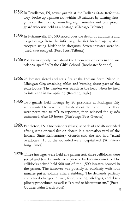 1956: 1n Pendleton, IN, tower guards at the Indiana State Reforma tory broke up a prison siot within 10 minutes by turning shot- guns on the rioters, wounding cight inmates and one prison guard who was held as a hostage. (Chicago Tribune)  1963:1n Putnamille, IN, 500 rioted over the death of an inmate and to get drugs from the infirmaty; the riot broken up by state troopers using birdshot in shorguns. Seven inmates were in- jured, two escaped. (Fort Scott Tribune)  1966: Politicians openly joke about the frequency of riots in Indiana prisons, specifically the Girls® School. (Rochester Seatincl)  1966: 25 inmates rioted and set a fire at the Indiana State Prison in Michigan City, smashing tables and burning down part of the store house. The warden was struck in the head when he tried  to intervene in the uprising. (Reading Fagle)  1968: Two guards held hostage by 20 prisoners at Michigan City who wanted to voice complaints about their conditions. They were permitted to talk to reporters, then released the guards unharmed after 6.5 hours. (Pittsburgh Post-Gazette)  1969: Pendleton, IN: One prisoner (black) shot dead and 46 wounded afier guards opened fire on ioters in a recreation yard of the Indiana State Reformatory. Guards said the riot had “racial overtones.” 15 of the wounded were hospitalized. (St. Peters- burg Times)  1973: Three hostages were held in a prison riot; three cellblocks were seized and ten demands were pressed by Indiana convicts. The cellblocks scized held 900 out of the 1,500 inmates housed in the prison. The takeover was possibly in solidarity with four inmates put in solitary after a stabbing The demands partially concerned changes in mail, food, visiting privileges, and disci- ‘plinary procedures, as well as “an end to blatant racism.” (Press- Courier, Palm Beach Post) 5 